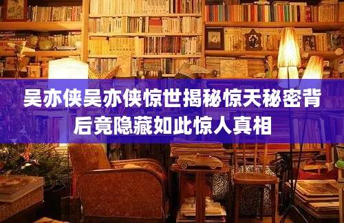吴亦侠吴亦侠惊世揭秘惊天秘密背后竟隐藏如此惊人真相