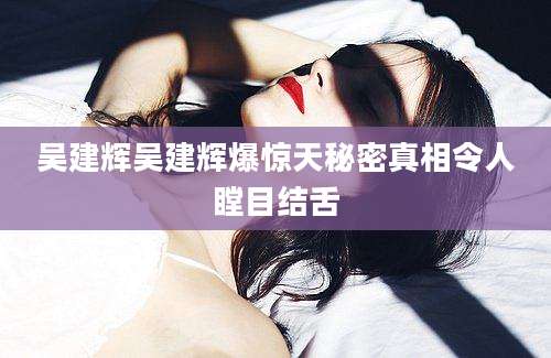 吴建辉吴建辉爆惊天秘密真相令人瞠目结舌