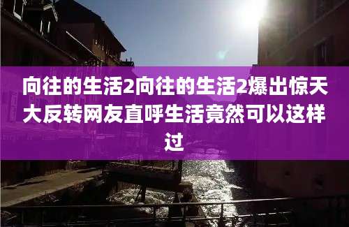 向往的生活2向往的生活2爆出惊天大反转网友直呼生活竟然可以这样过