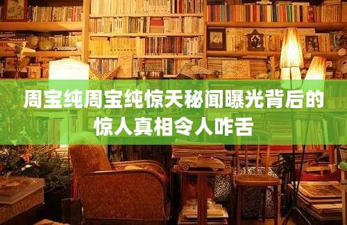 周宝纯周宝纯惊天秘闻曝光背后的惊人真相令人咋舌