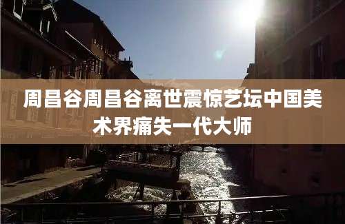 周昌谷周昌谷离世震惊艺坛中国美术界痛失一代大师