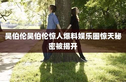 吴伯伦吴伯伦惊人爆料娱乐圈惊天秘密被揭开