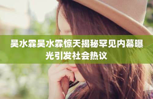 吴水霖吴水霖惊天揭秘罕见内幕曝光引发社会热议