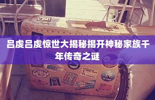 吕虔吕虔惊世大揭秘揭开神秘家族千年传奇之谜