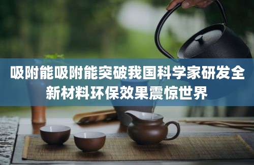 吸附能吸附能突破我国科学家研发全新材料环保效果震惊世界