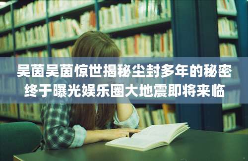 吴茵吴茵惊世揭秘尘封多年的秘密终于曝光娱乐圈大地震即将来临