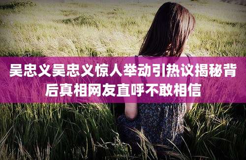 吴忠义吴忠义惊人举动引热议揭秘背后真相网友直呼不敢相信