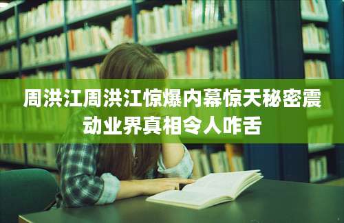 周洪江周洪江惊爆内幕惊天秘密震动业界真相令人咋舌