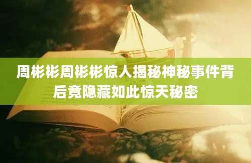 周彬彬周彬彬惊人揭秘神秘事件背后竟隐藏如此惊天秘密