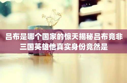 吕布是哪个国家的惊天揭秘吕布竟非三国英雄他真实身份竟然是