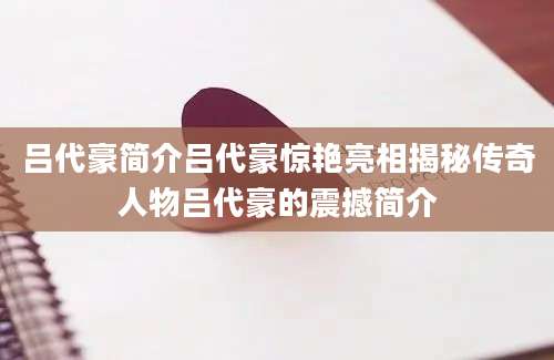 吕代豪简介吕代豪惊艳亮相揭秘传奇人物吕代豪的震撼简介