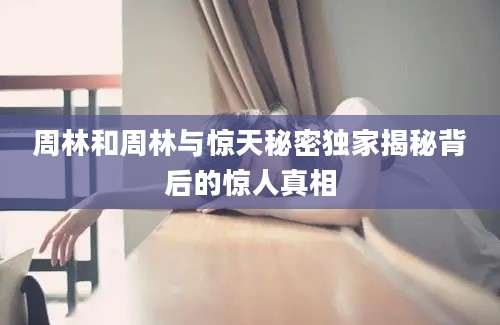 周林和周林与惊天秘密独家揭秘背后的惊人真相