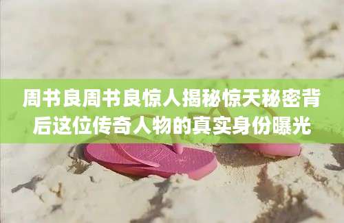 周书良周书良惊人揭秘惊天秘密背后这位传奇人物的真实身份曝光