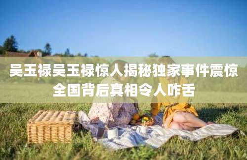 吴玉禄吴玉禄惊人揭秘独家事件震惊全国背后真相令人咋舌