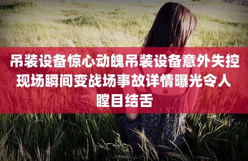 吊装设备惊心动魄吊装设备意外失控现场瞬间变战场事故详情曝光令人瞠目结舌