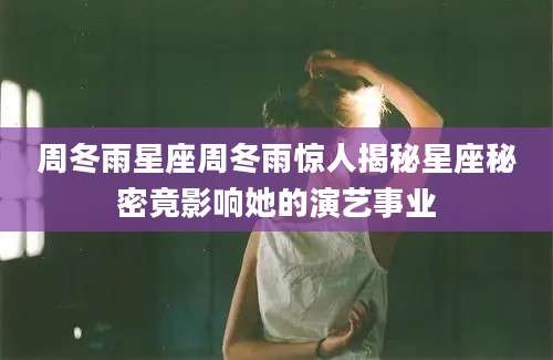 周冬雨星座周冬雨惊人揭秘星座秘密竟影响她的演艺事业