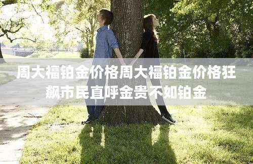 周大福铂金价格周大福铂金价格狂飙市民直呼金贵不如铂金