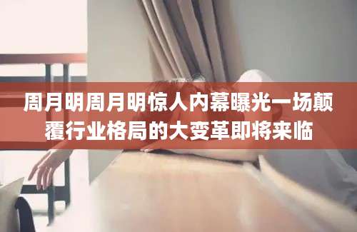 周月明周月明惊人内幕曝光一场颠覆行业格局的大变革即将来临