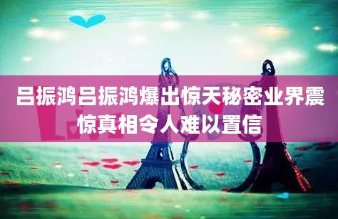 吕振鸿吕振鸿爆出惊天秘密业界震惊真相令人难以置信