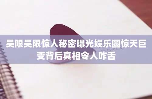 吴限吴限惊人秘密曝光娱乐圈惊天巨变背后真相令人咋舌