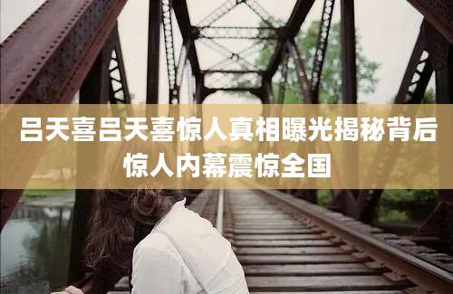 吕天喜吕天喜惊人真相曝光揭秘背后惊人内幕震惊全国