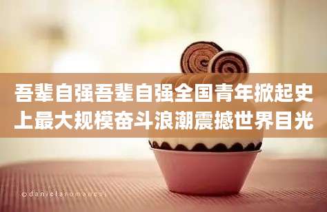 吾辈自强吾辈自强全国青年掀起史上最大规模奋斗浪潮震撼世界目光
