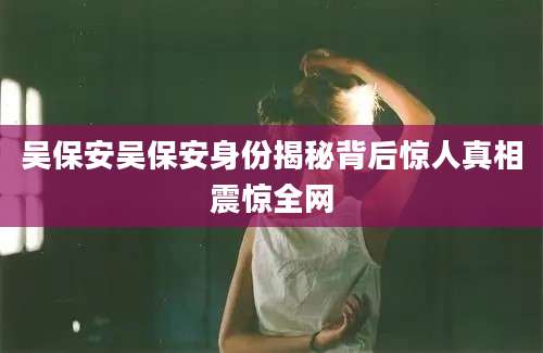 吴保安吴保安身份揭秘背后惊人真相震惊全网