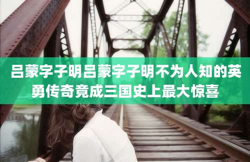 吕蒙字子明吕蒙字子明不为人知的英勇传奇竟成三国史上最大惊喜