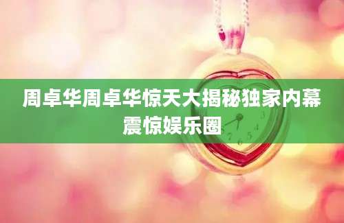 周卓华周卓华惊天大揭秘独家内幕震惊娱乐圈