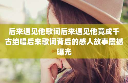 后来遇见他歌词后来遇见他竟成千古绝唱后来歌词背后的感人故事震撼曝光