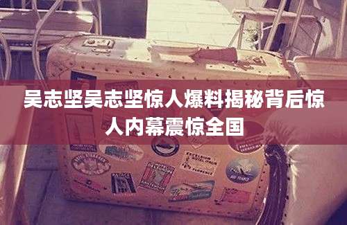 吴志坚吴志坚惊人爆料揭秘背后惊人内幕震惊全国