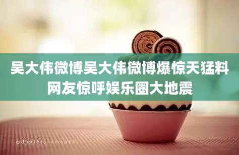 吴大伟微博吴大伟微博爆惊天猛料网友惊呼娱乐圈大地震