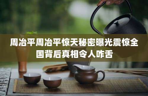 周冶平周冶平惊天秘密曝光震惊全国背后真相令人咋舌
