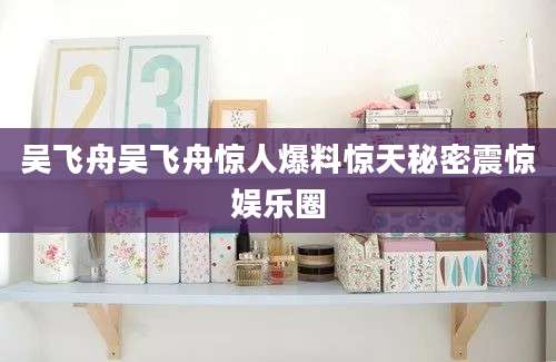 吴飞舟吴飞舟惊人爆料惊天秘密震惊娱乐圈