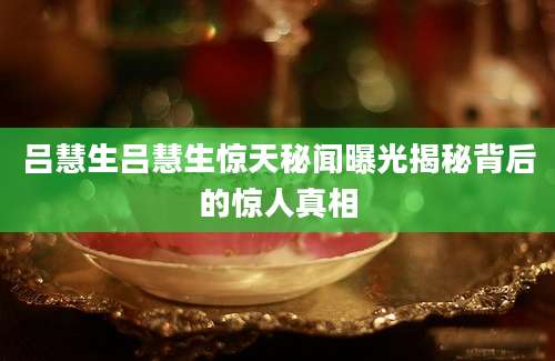 吕慧生吕慧生惊天秘闻曝光揭秘背后的惊人真相