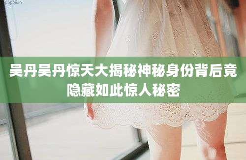 吴丹吴丹惊天大揭秘神秘身份背后竟隐藏如此惊人秘密
