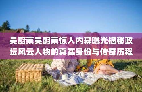 吴蔚荣吴蔚荣惊人内幕曝光揭秘政坛风云人物的真实身份与传奇历程