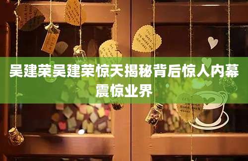 吴建荣吴建荣惊天揭秘背后惊人内幕震惊业界