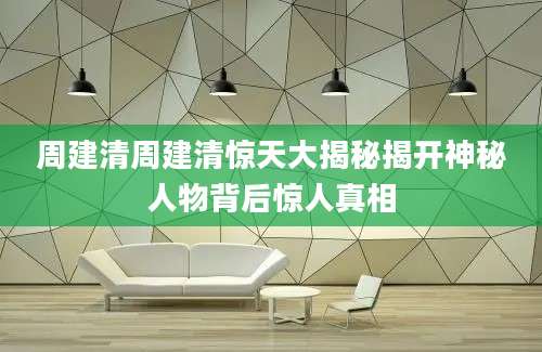 周建清周建清惊天大揭秘揭开神秘人物背后惊人真相