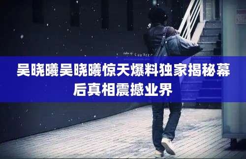 吴晓曦吴晓曦惊天爆料独家揭秘幕后真相震撼业界