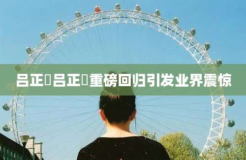 吕正懆吕正懆重磅回归引发业界震惊