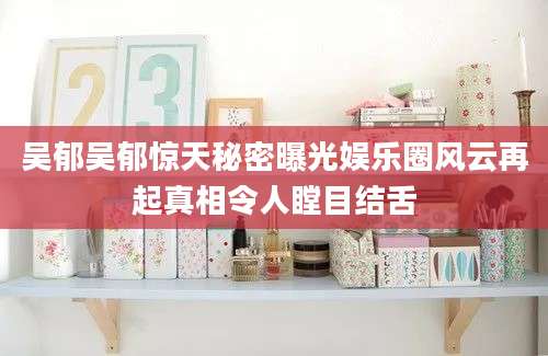 吴郁吴郁惊天秘密曝光娱乐圈风云再起真相令人瞠目结舌
