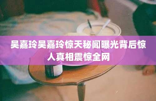 吴嘉玲吴嘉玲惊天秘闻曝光背后惊人真相震惊全网