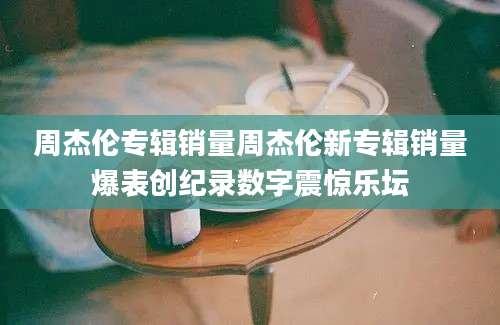 周杰伦专辑销量周杰伦新专辑销量爆表创纪录数字震惊乐坛