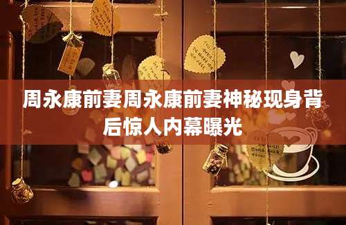 周永康前妻周永康前妻神秘现身背后惊人内幕曝光