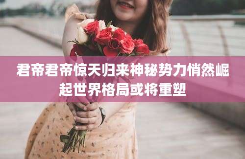 君帝君帝惊天归来神秘势力悄然崛起世界格局或将重塑