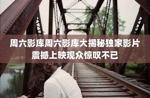 周六影库周六影库大揭秘独家影片震撼上映观众惊叹不已