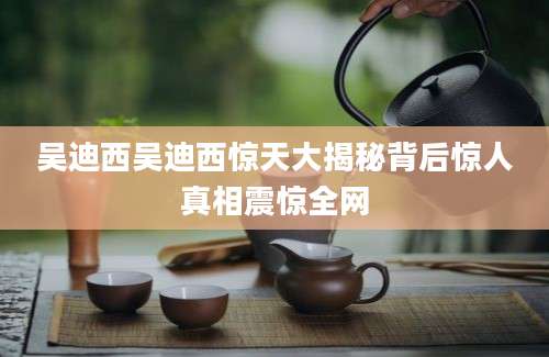 吴迪西吴迪西惊天大揭秘背后惊人真相震惊全网