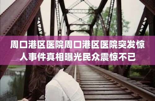 周口港区医院周口港区医院突发惊人事件真相曝光民众震惊不已
