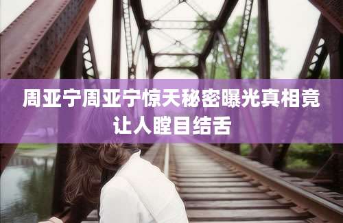 周亚宁周亚宁惊天秘密曝光真相竟让人瞠目结舌